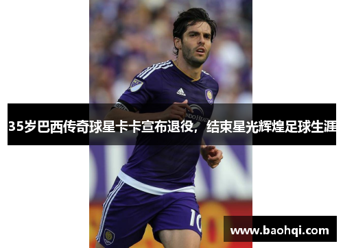 35岁巴西传奇球星卡卡宣布退役，结束星光辉煌足球生涯